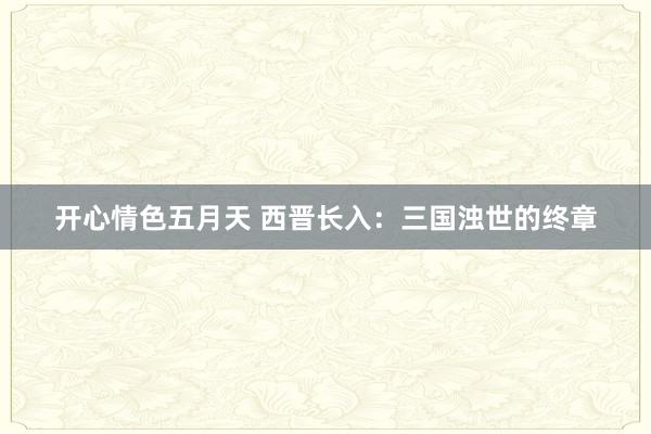 开心情色五月天 西晋长入：三国浊世的终章