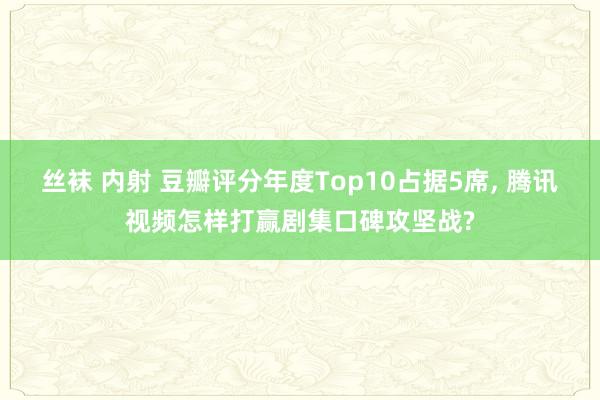 丝袜 内射 豆瓣评分年度Top10占据5席， 腾讯视频怎样打赢剧集口碑攻坚战?