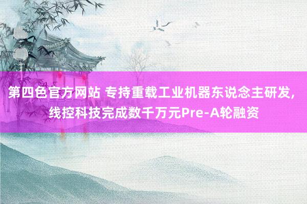 第四色官方网站 专持重载工业机器东说念主研发， 线控科技完成数千万元Pre-A轮融资