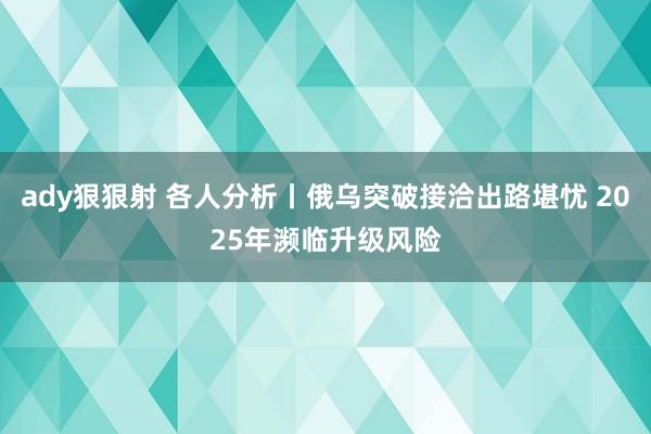 ady狠狠射 各人分析丨俄乌突破接洽出路堪忧 2025年濒临升级风险