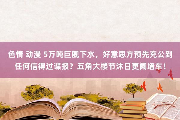 色情 动漫 5万吨巨舰下水，好意思方预先充公到任何信得过谍报？五角大楼节沐日更阑堵车！