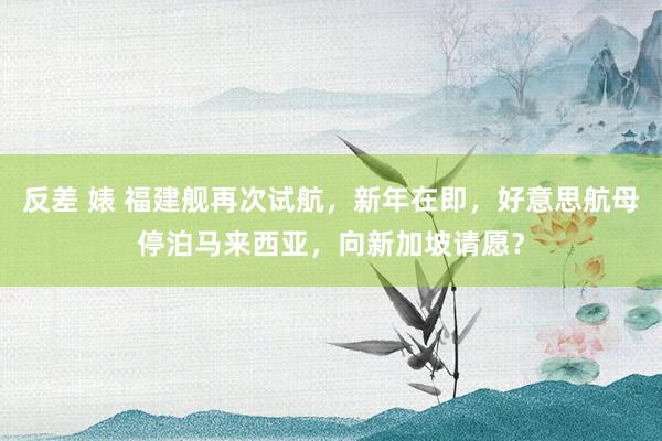 反差 婊 福建舰再次试航，新年在即，好意思航母停泊马来西亚，向新加坡请愿？