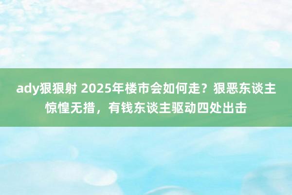 ady狠狠射 2025年楼市会如何走？狠恶东谈主惊惶无措，有钱东谈主驱动四处出击