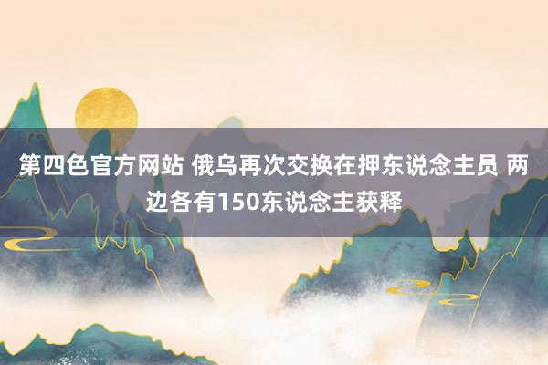 第四色官方网站 俄乌再次交换在押东说念主员 两边各有150东说念主获释