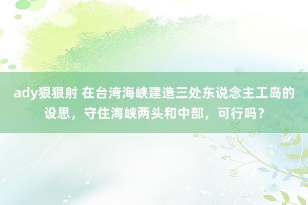 ady狠狠射 在台湾海峡建造三处东说念主工岛的设思，守住海峡两头和中部，可行吗？