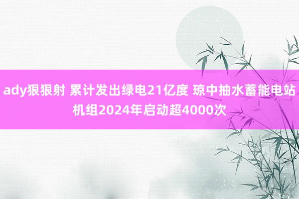 ady狠狠射 累计发出绿电21亿度 琼中抽水蓄能电站机组2024年启动超4000次