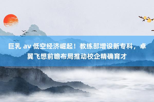 巨乳 av 低空经济崛起！教练部增设新专科，卓翼飞想前瞻布局推动校企精确育才