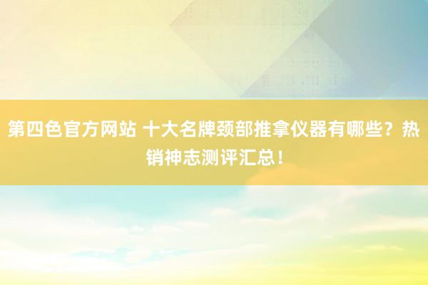 第四色官方网站 十大名牌颈部推拿仪器有哪些？热销神志测评汇总！