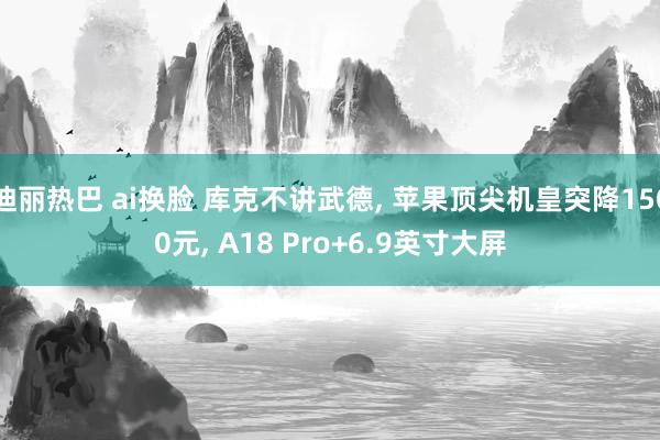 迪丽热巴 ai换脸 库克不讲武德， 苹果顶尖机皇突降1500元， A18 Pro+6.9英寸大屏