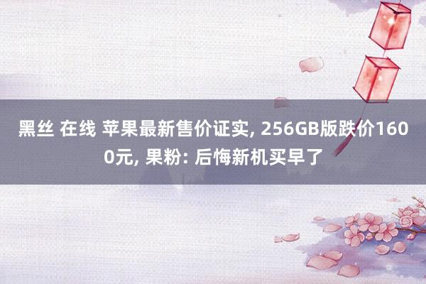 黑丝 在线 苹果最新售价证实， 256GB版跌价1600元， 果粉: 后悔新机买早了