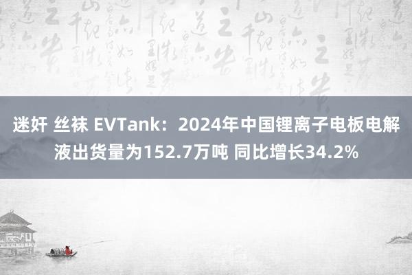 迷奸 丝袜 EVTank：2024年中国锂离子电板电解液出货量为152.7万吨 同比增长34.2%