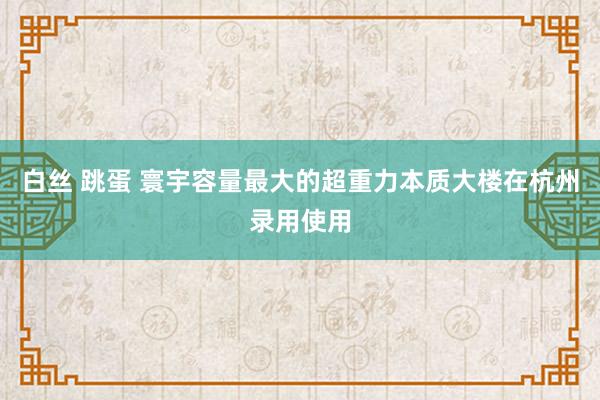 白丝 跳蛋 寰宇容量最大的超重力本质大楼在杭州录用使用