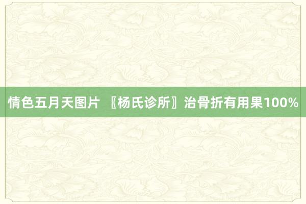 情色五月天图片 〖杨氏诊所〗治骨折有用果100%