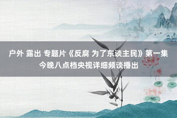 户外 露出 专题片《反腐 为了东谈主民》第一集今晚八点档央视详细频谈播出