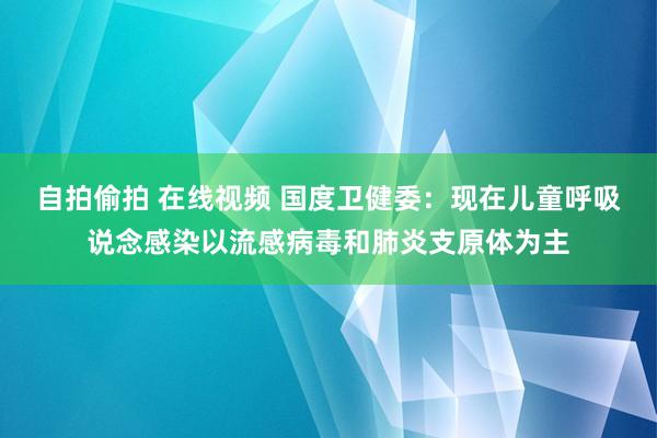 自拍偷拍 在线视频 国度卫健委：现在儿童呼吸说念感染以流感病毒和肺炎支原体为主