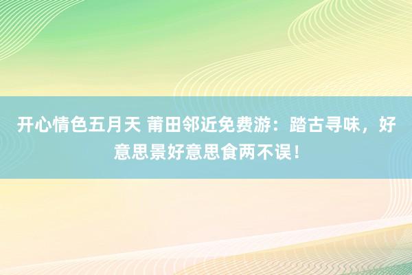 开心情色五月天 莆田邻近免费游：踏古寻味，好意思景好意思食两不误！