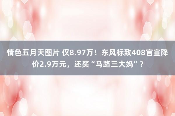 情色五月天图片 仅8.97万！东风标致408官宣降价2.9万元，还买“马路三大妈”？