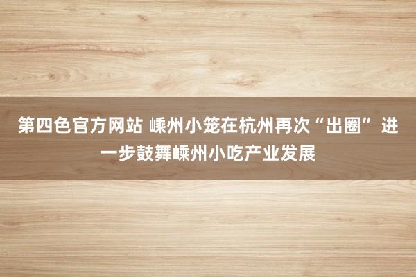 第四色官方网站 嵊州小笼在杭州再次“出圈” 进一步鼓舞嵊州小吃产业发展