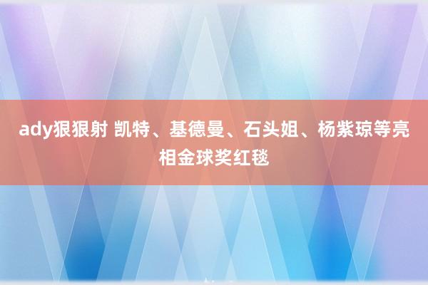 ady狠狠射 凯特、基德曼、石头姐、杨紫琼等亮相金球奖红毯