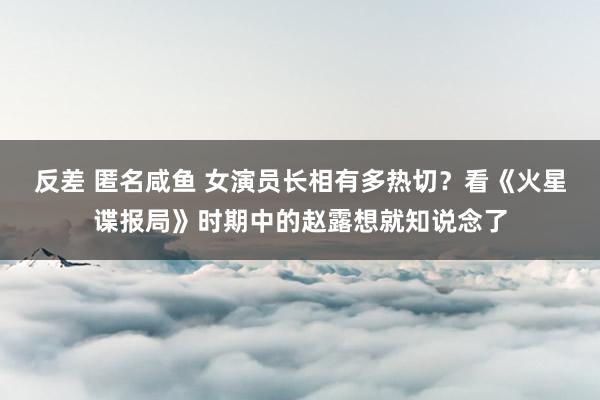 反差 匿名咸鱼 女演员长相有多热切？看《火星谍报局》时期中的赵露想就知说念了