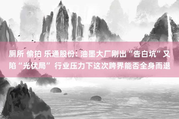 厕所 偷拍 乐通股份: 油墨大厂刚出“告白坑”又陷“光伏局” 行业压力下这次跨界能否全身而退