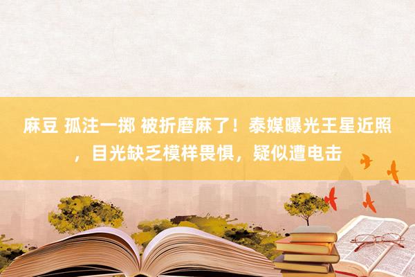 麻豆 孤注一掷 被折磨麻了！泰媒曝光王星近照，目光缺乏模样畏惧，疑似遭电击