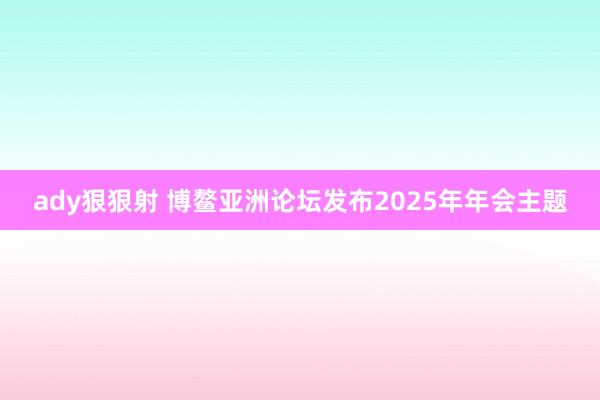 ady狠狠射 博鳌亚洲论坛发布2025年年会主题