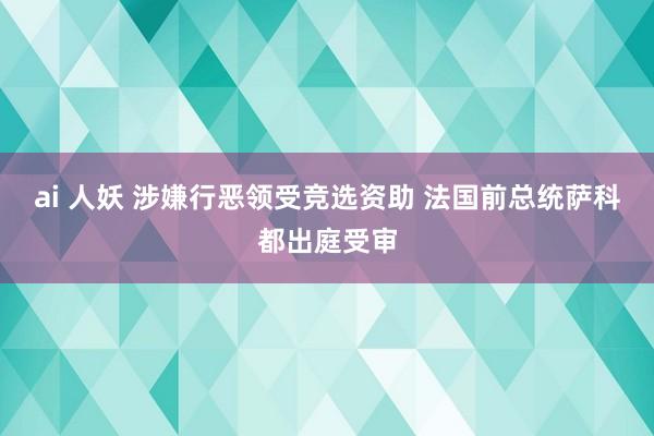 ai 人妖 涉嫌行恶领受竞选资助 法国前总统萨科都出庭受审