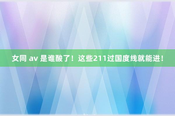 女同 av 是谁酸了！这些211过国度线就能进！