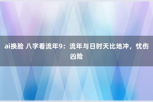 ai换脸 八字看流年9：流年与日时天比地冲，忧伤凶险