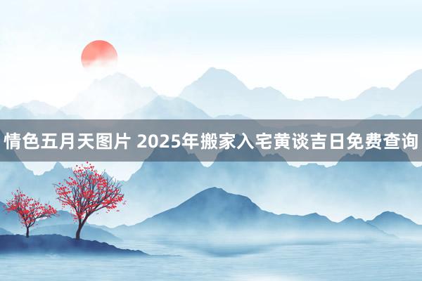 情色五月天图片 2025年搬家入宅黄谈吉日免费查询