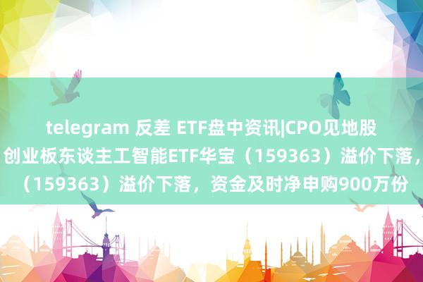 telegram 反差 ETF盘中资讯|CPO见地股走弱，中际旭创跌超6%，创业板东谈主工智能ETF华宝（159363）溢价下落，资金及时净申购900万份