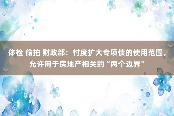 体检 偷拍 财政部：忖度扩大专项债的使用范围，允许用于房地产相关的“两个边界”