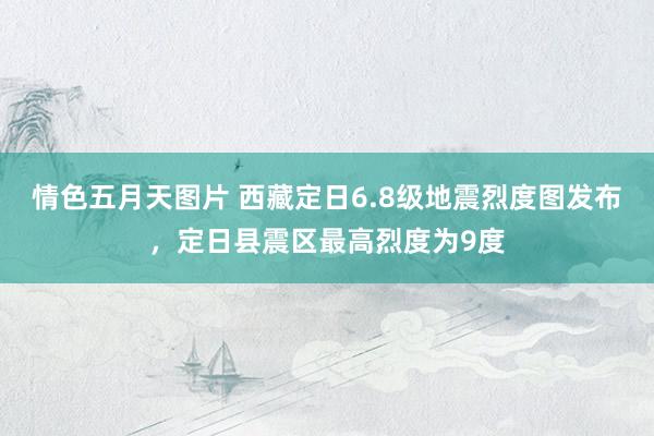 情色五月天图片 西藏定日6.8级地震烈度图发布，定日县震区最高烈度为9度