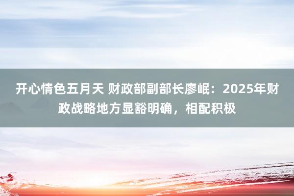 开心情色五月天 财政部副部长廖岷：2025年财政战略地方显豁明确，相配积极