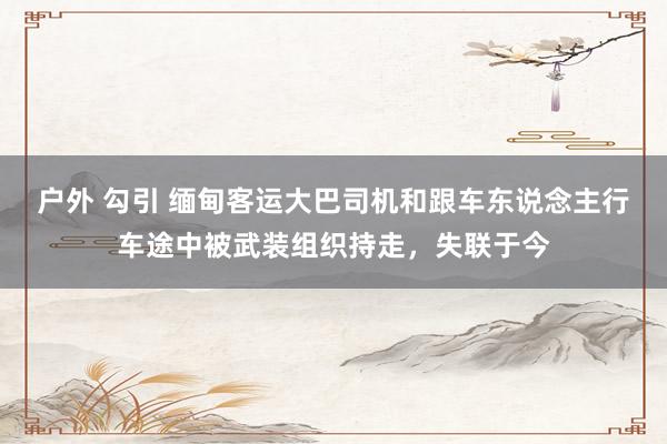 户外 勾引 缅甸客运大巴司机和跟车东说念主行车途中被武装组织持走，失联于今