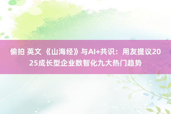 偷拍 英文 《山海经》与AI+共识：用友提议2025成长型企业数智化九大热门趋势