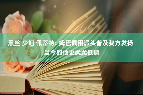 黑丝 少妇 佩蒂特: 姆巴佩用派头普及我方发扬 当今的他更柔柔低调