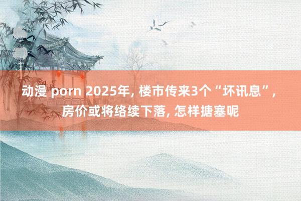 动漫 porn 2025年， 楼市传来3个“坏讯息”， 房价或将络续下落， 怎样搪塞呢