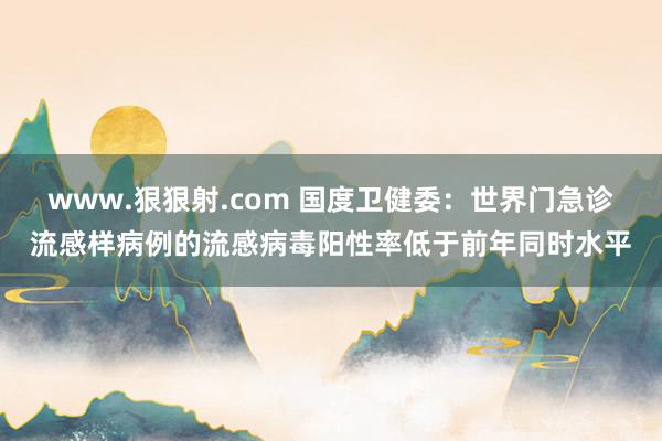 www.狠狠射.com 国度卫健委：世界门急诊流感样病例的流感病毒阳性率低于前年同时水平