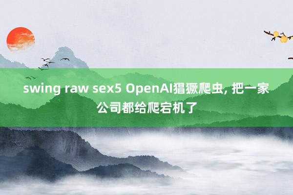 swing raw sex5 OpenAI猖獗爬虫， 把一家公司都给爬宕机了