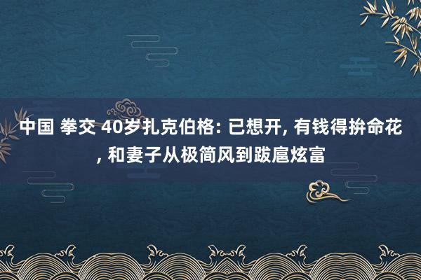 中国 拳交 40岁扎克伯格: 已想开， 有钱得拚命花， 和妻子从极简风到跋扈炫富