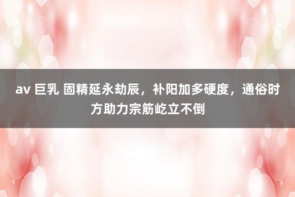 av 巨乳 固精延永劫辰，补阳加多硬度，通俗时方助力宗筋屹立不倒