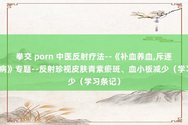 拳交 porn 中医反射疗法--《补血养血，斥逐血液疾病》专题--反射珍视皮肤青紫瘀斑、血小板减少（学习条记）