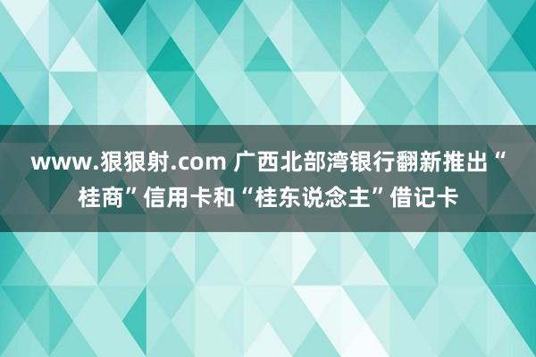 www.狠狠射.com 广西北部湾银行翻新推出“桂商”信用卡和“桂东说念主”借记卡