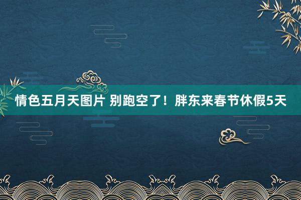 情色五月天图片 别跑空了！胖东来春节休假5天