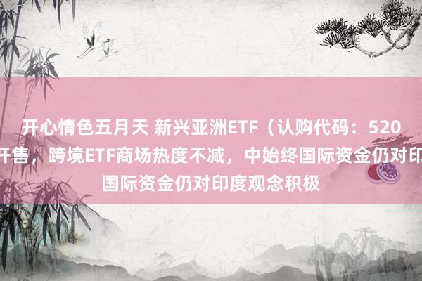 开心情色五月天 新兴亚洲ETF（认购代码：520583）当天开售，跨境ETF商场热度不减，中始终国际资金仍对印度观念积极