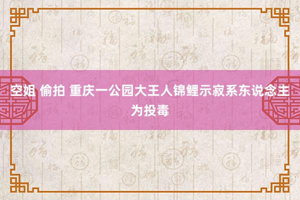 空姐 偷拍 重庆一公园大王人锦鲤示寂系东说念主为投毒