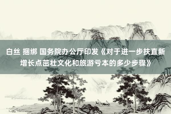 白丝 捆绑 国务院办公厅印发《对于进一步扶直新增长点茁壮文化和旅游亏本的多少步骤》