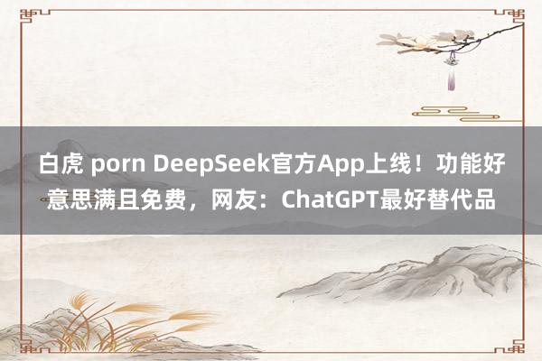 白虎 porn DeepSeek官方App上线！功能好意思满且免费，网友：ChatGPT最好替代品